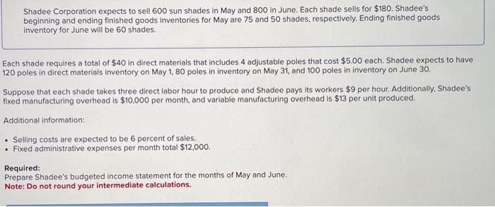 Shadee Corporation expects to sell 600 sun shades in May and 800 in June. Each shade sells for $180. Shadee's
beginning and ending finished goods inventories for May are 75 and 50 shades, respectively. Ending finished goods
inventory for June will be 60 shades.
Each shade requires a total of $40 in direct materials that includes 4 adjustable poles that cost $5.00 each. Shadee expects to have
120 poles in direct materials inventory on May 1, 80 poles in inventory on May 31, and 100 poles in inventory on June 30.
Suppose that each shade takes three direct labor hour to produce and Shadee pays its workers $9 per hour. Additionally, Shadee's
fixed manufacturing overhead is $10,000 per month, and variable manufacturing overhead is $13 per unit produced.
Additional information:
. Selling costs are expected to be 6 percent of sales.
. Fixed administrative expenses per month total $12,000.
Required:
Prepare Shadee's budgeted income statement for the months of May and June.
Note: Do not round your intermediate calculations.