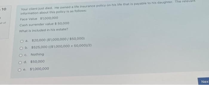 10
3
ut of
Your client just died. He owned a life insurance policy on his life that is payable to his daughter. The relevant
information about this policy is as follows:
Face Value $1,000,000
Cash surrender value $ 50,000
What is included in his estate?
a. $20,000 ($1,000,000/$50,000)
b. $525,000 (($1,000,000+50,000)/2)
O c. Nothing
d. $50,000
e. $1,000,000
Nex