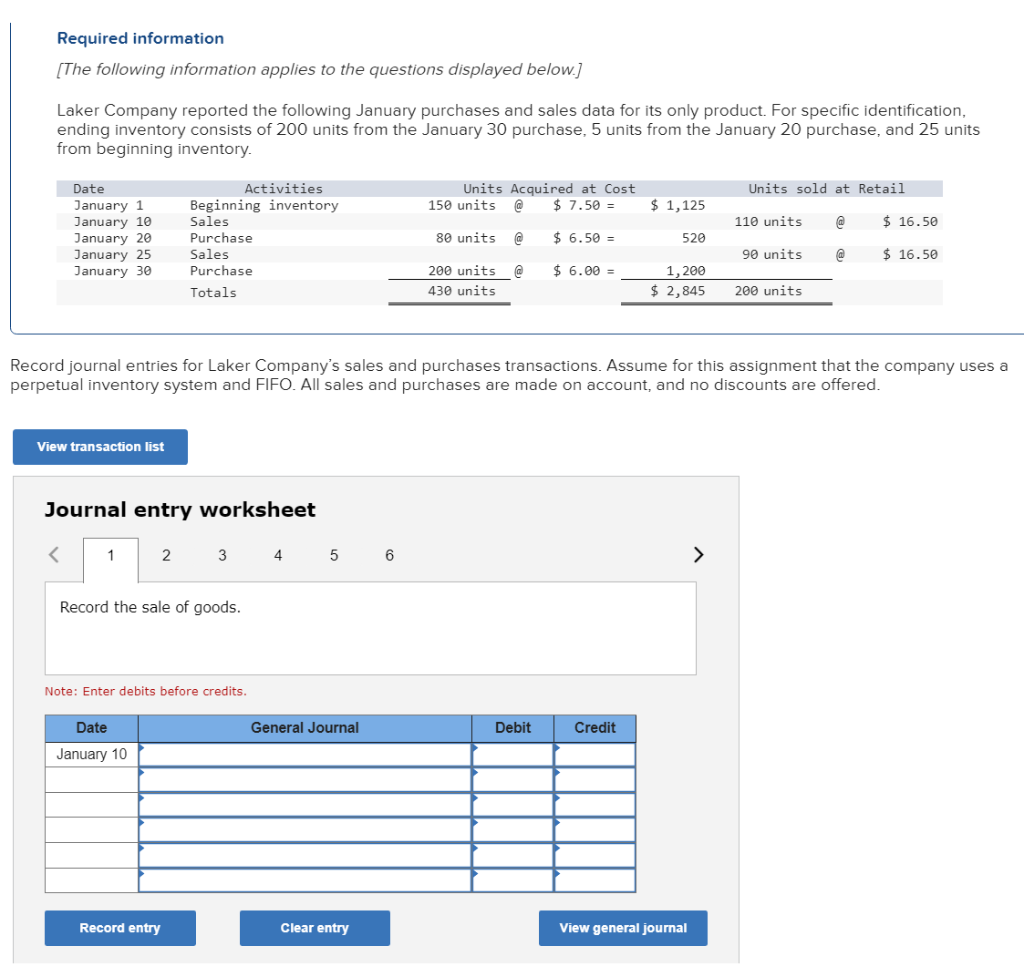 Required information
[The following information applies to the questions displayed below.]
Laker Company reported the following January purchases and sales data for its only product. For specific identification,
ending inventory consists of 200 units from the January 30 purchase, 5 units from the January 20 purchase, and 25 units
from beginning inventory.
Date
January 1
January 10
January 20
January 25
January 30
View transaction list
<
Journal entry worksheet
1
Activities
Beginning inventory
Sales
Purchase
Sales
Purchase
Totals
2
Date
January 10
Record the sale of goods.
3
Note: Enter debits before credits.
Record entry
Record journal entries for Laker Company's sales and purchases transactions. Assume for this assignment that the company uses a
perpetual inventory system and FIFO. All sales and purchases are made on account, and no discounts are offered.
4
5
General Journal
Clear entry
Units Acquired at Cost
$ 7.50 =
$ 6.50 =
$6.00 =
6
150 units @
80 units @
200 units @
430 units
Debit
$ 1,125
520
Credit
1,200
$ 2,845
View general journal
Units sold at Retail
@
@
>
110 units
90 units
200 units
$16.50
$16.50