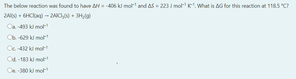 The below reaction was found to have AH = -406 kJ mol- and AS = 223 J mol-1 K-1. What is AG for this reaction at 118.5 °C?
2Al(s) + 6HCI(aq) – 2AICI;(s) + 3H2(g)
Oa. -493 kJ mol-1
Ob. -629 kJ mol-1
Oc. -432 kJ mol-1
Od. -183 kJ mol-1
Oe. -380 kJ mol-1
