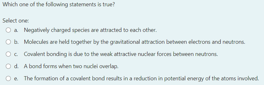 Which one of the following statements is true?
Select one:
O a. Negatively charged species are attracted to each other.
O b. Molecules are held together by the gravitational attraction between electrons and neutrons.
O c.
Covalent bonding is due to the weak attractive nuclear forces between neutrons.
O d. A bond forms when two nuclei overlap.
O e.
The formation of a covalent bond results in a reduction in potential energy of the atoms involved.
