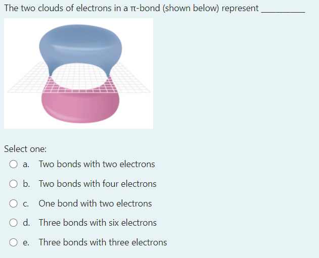 The two clouds of electrons in a Tt-bond (shown below) represent
Select one:
a. Two bonds with two electrons
O b. Two bonds with four electrons
O c.
One bond with two electrons
O d. Three bonds with six electrons
O e.
Three bonds with three electrons
