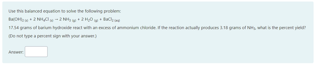 Use this balanced equation to solve the following problem:
Ba(OH)2 (s) + 2 NH¼CI (s) → 2 NH3 (g) + 2 H2O (g) + BaCl2 (aq)
17.54 grams of barium hydroxide react with an excess of ammonium chloride. If the reaction actually produces 3.18 grams of NH3, what is the percent yield?
(Do not type a percent sign with your answer.)
Answer:
