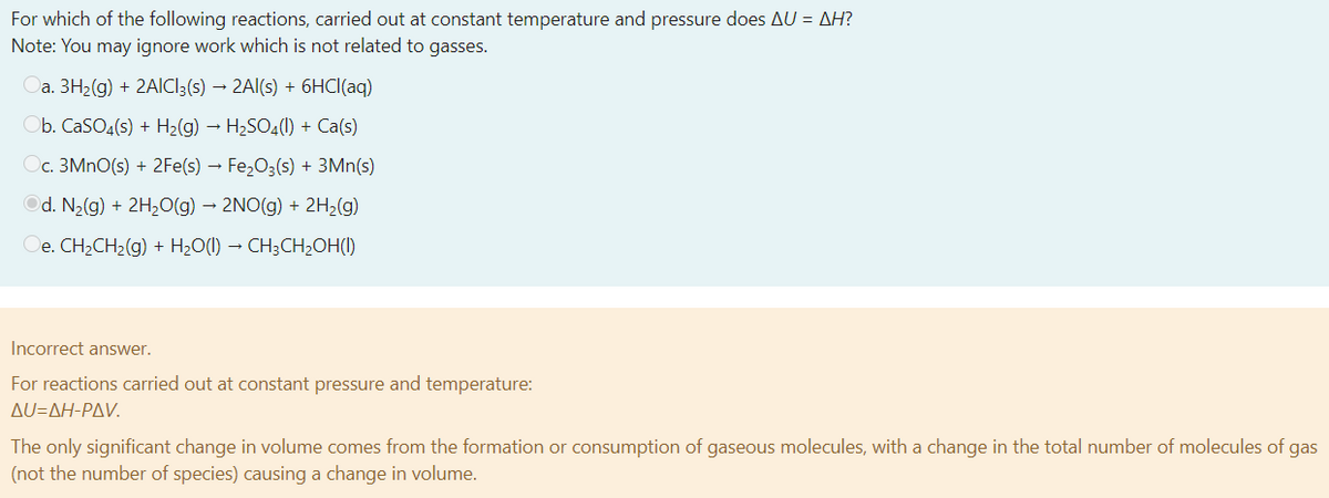 For which of the following reactions, carried out at constant temperature and pressure does AU = AH?
Note: You may ignore work which is not related to gasses.
Oa. 3H2(g) + 2AICI3(s) → 2Al(s) + 6HCI(aq)
b. CaSO,(s) + H2(g) – H2SO4(1) + Ca(s)
c. 3MNO(s) + 2Fe(s) – Fe2O3(s) + 3Mn(s)
Od. N2(g) + 2H2(g) → 2NO(g) + 2H;(g)
Oe. CH2CH2(g) + H2O(1) → CH;CH2OH(1)
Incorrect answer.
For reactions carried out at constant pressure and temperature:
Δυ-ΔΗ-ΡΔV
The only significant change in volume comes from the formation or consumption of gaseous molecules, with a change in the total number of molecules of gas
(not the number of species) causing a change in volume.
