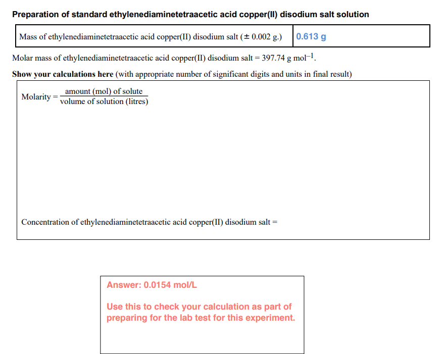 Preparation of standard ethylenediaminetetraacetic acid copper(II) disodium salt solution
Mass of ethylenediaminetetraacetic acid copper(II) disodium salt (+ 0.002 g.)
|0.613 g
Molar mass of ethylenediaminetetraacetic acid copper(II) disodium salt = 397.74 g mol-.
Show your calculations here (with appropriate number of significant digits and units in final result)
amount (mol) of solute
volume of solution (litres)
Molarity
Concentration of ethylenediaminetetraacetic acid copper(II) disodium salt =
Answer: 0.0154 mol/L
Use this to check your calculation as part of
preparing for the lab test for this experiment.
