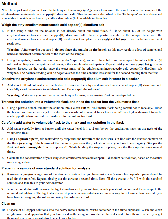 Method
Note: In steps 1 and 2 you will use the technique of weighing by difference to measure the exact mass of the sample of the
ethylenediaminetetraacetic acid copper(II) disodium salt. This technique is described in the 'Techniques' section above and
is available to watch as a chemistry skills video online (link available in Moodle).
Weigh the ethylenediaminetetraacetic acid copper(II) disodium salt
1. If the sample tube on the balance is not already about one-third filled, fill it to about 1/3 of its height with
ethylenediaminetetraacetic acid copper(II) disodium salt. Place a plastic spatula in the sample tube with the
ethylenediaminetetraacetic acid copper(II) disodium salt and place on an analytical balance. Tare the balance so that it
reads zero.
Warning: After carrying out step 1, do not place the spatula on the bench, as this may result in a loss of sample, and
hence an incorrect determination of the mass of the sample.
2. Using the spatula, transfer without loss (i.e. don't spill any), some of the solid from the sample tube into a 100 or 150
mL beaker. Replace the spatula and reweigh the sample tube and spatula. Repeat until you have about 0.6 g in your
beaker. Record on the results page the exact mass of the ethylenediaminetetraacetic acid copper(II) disodium salt
weighed. The balance reading will be negative since the tube contains less solid for the second reading than the first.
Dissolve the ethylenediaminetetraacetic acid copper(II) disodium salt in water in a beaker
3. Add about 50 mL of water to the beaker to dissolve the ethylenediaminetetraacetic acid copper(II) disodium salt.
Carefully swirl the mixture to aid dissolution. Do not spill the solution!
Warning: Make sure you use the correct technique for using a volumetric flask in the steps below.
Transfer the solution into a volumetric flask and rinse the beaker into the volumetric flask
4. Using a plastic funnel, transfer the solution into a clean 100 mL volumetric flask being careful not to lose any. Rinse
the beaker and funnel with a jet of water from a wash bottle several times to ensure all the ethylenediaminetetraacetic
acid copper(II) disodium salt is transferred to the volumetric flask.
Carefully add water to volumetric flask to the mark and mix solution in the flask
5. Add water carefully from a beaker until the water level is 1 to 2 cm below the graduation mark on the neck of the
volumetric flask.
6. Using a squash pipette, add water drop by drop until the bottom of the meniscus is in line with the graduation mark on
the flask (warning: if the bottom of the meniscus goes over the graduation mark, you have to start again). Stopper the
flask and mix thoroughly (this is important!). While holding the stopper in place, tum the flask upside down several
times.
7. Calculate the concentration of your ethylenediaminetetraacetic acid copper(II) disodium salt solution, based on the actual
mass weighed out.
Preparing a sample of your standard solution for analysis
8. Rinse out a cuvette using some of the standard solution that you have just made (a new clean squash pipette should be
used for the transfer). Repeat, rinsing out the cuvette a second time. Next fill the cuvette to % full with the standard
solution and take this to your demonstrator.
9. Your demonstrator will measure the light absorbance of your solution, which you should record and then complete the
required calculations. The light absorbance depends on concentration so this is a way to determine how accurate you
have been in weighing the solute and using the volumetric flask.
Clean up
10. Dispose of all copper solutions into the heavy metals chemical waste container in the fume cupboard. Wash and clean
all glassware and apparatus that you have used with detergent provided at the sinks and return them to where you got
them and ask vour demonstrator to check vour locker.
