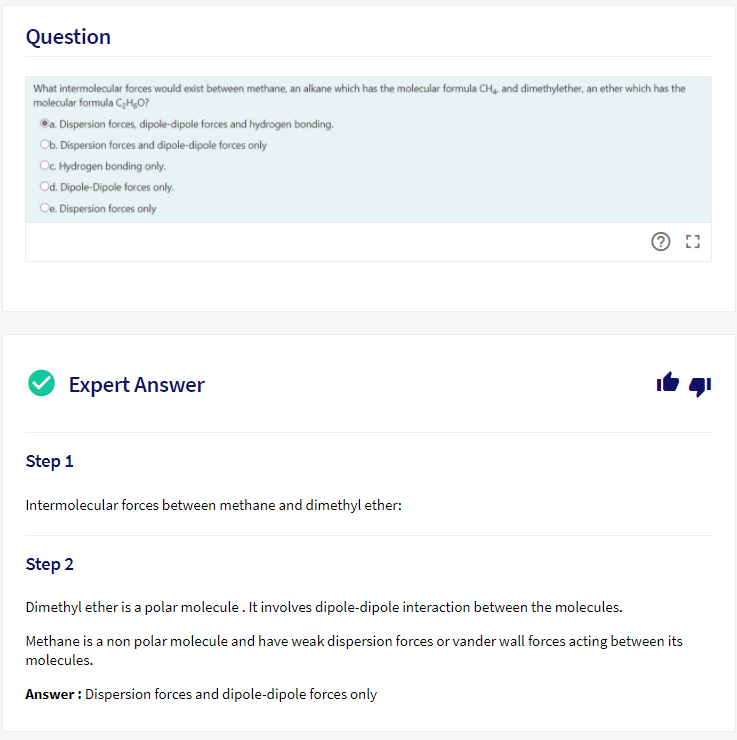 Question
What intermolecular forces would exist between methane, an alkane which has the molecular formula CH, and dimethylether, an ether which has the
molecular formula C,H,0?
©a. Dispersion forces, dipole-dipole forces and hydrogen bonding.
Ob. Dispersion forces and dipole-dipole forces only
O. Hydrogen bonding only.
Od. Dipole-Dipole forces only.
Oe. Dispersion forces only
Expert Answer
Step 1
Intermolecular forces between methane and dimethyl ether:
Step 2
Dimethyl ether is a polar molecule . It involves dipole-dipole interaction between the molecules.
Methane is a non polar molecule and have weak dispersion forces or vander wall forces acting between its
molecules.
Answer : Dispersion forces and dipole-dipole forces only
