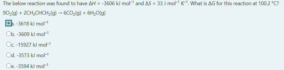 The below reaction was found to have AH = -3606 kJ mol-1 and AS = 33 J mol- K-1. What is AG for this reaction at 100.2 °C?
90,(g) + 2CH;CHCH,(g) – 6CO,(g) + 6H2O(g)
Oa. -3618 kJ mol-1
Ob. -3609 kJ mol-1
Oc. -15927 kJ mol-1
Od. -3573 kJ mol-1
Oe. -3594 kJ mol-1
