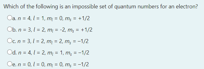 Which of the following is an impossible set of quantum numbers for an electron?
Oa. n = 4, 1 = 1, m = 0, m; = +1/2
Ob. n = 3, 1 = 2, mį = -2, m; = +1/2
Oc. n = 3, l = 2, mį = 2, m; = -1/2
Od. n = 4, 1 = 2, mį = 1, m; = -1/2
Oe. n = 0, 1 = 0, mį = 0, m; = -1/2
