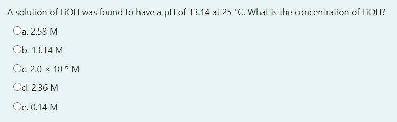 A solution of LIOH was found to have a pH of 13.14 at 25 °C. What is the concentration of LIOH?
Oa. 2.58 M
Оb. 13.14 М
Oc. 2.0 x 10-6 M
Od. 2.36 M
Oe. 0.14 M
