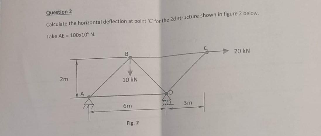 Question 2
Calculate the horizontal deflection at point ctor the 2d structure shown in figure 2 below.
Take AE = 100x10 N.
20 kN
2m
10 kN
6m
3m
Fig. 2
