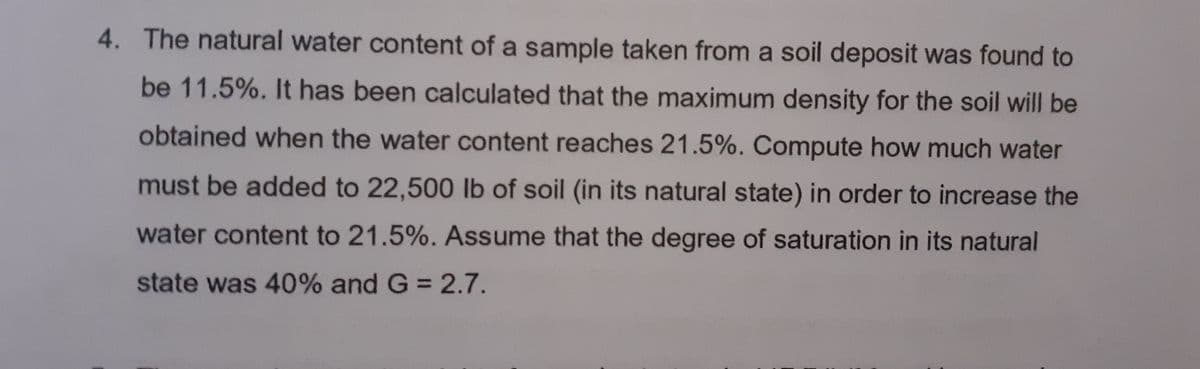 4. The natural water content of a sample taken from a soil deposit was found to
be 11.5%. It has been calculated that the maximum density for the soil will be
obtained when the water content reaches 21.5%. Compute how much water
must be added to 22,500 lb of soil (in its natural state) in order to increase the
water content to 21.5%. Assume that the degree of saturation in its natural
state was 40% and G 2.7.
