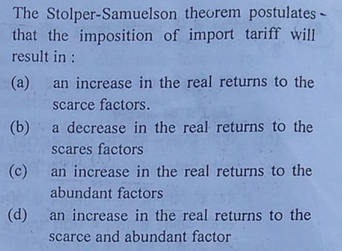 The Stolper-Samuelson theorem postulates -
that the imposition of import tariff will
result in :
(a) an increase in the real returns to the
scarce factors.
(b) a decrease in the real returns to the
scares factors
(c)
an increase in the real returns to the
abundant factors
(d)
an increase in the real returns to the
scarce and abundant factor
