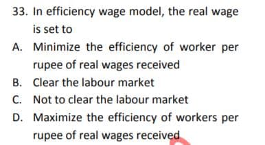 33. In efficiency wage model, the real wage
is set to
A. Minimize the efficiency of worker per
rupee of real wages received
B. Clear the labour market
C. Not to clear the labour market
D. Maximize the efficiency of workers per
rupee of real wages received
