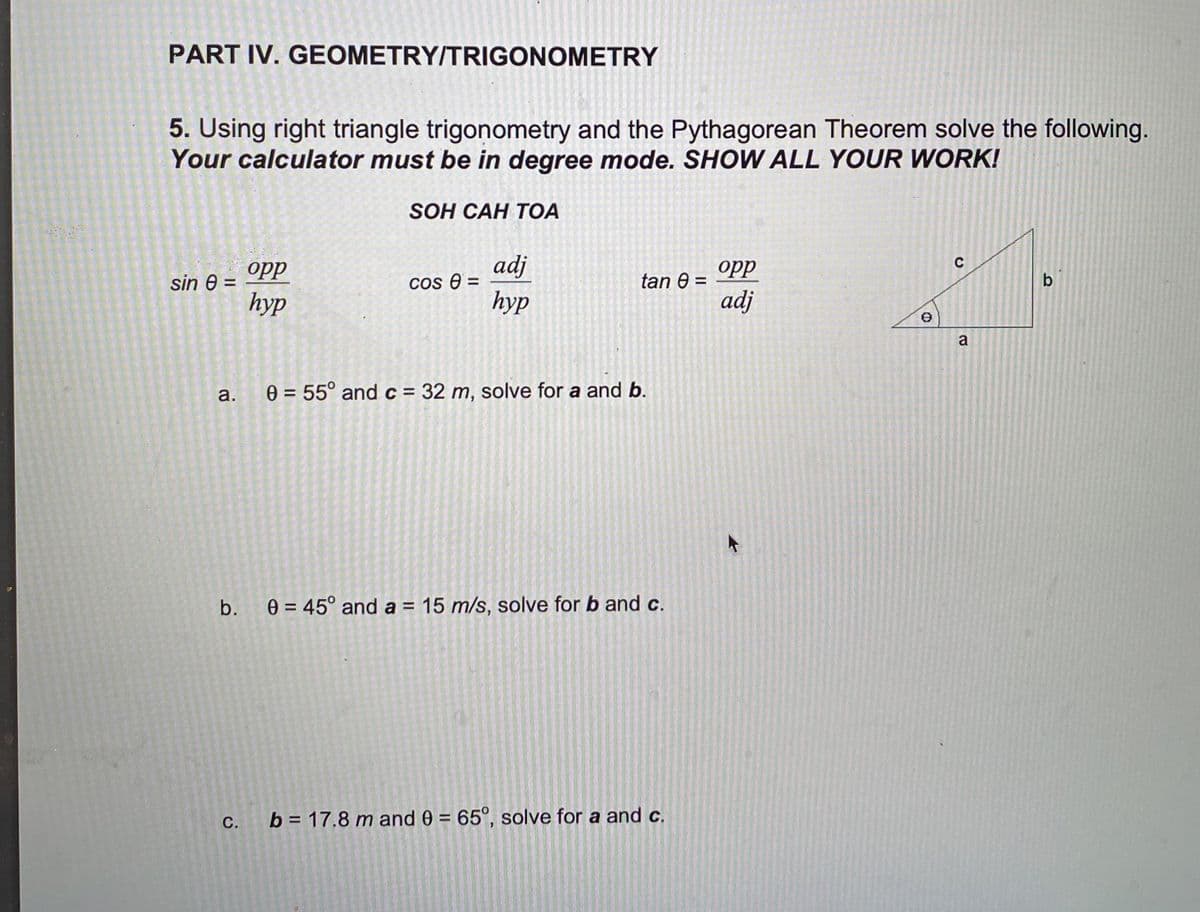 PART IV. GEOMETRY/TRIGONOMETRY
5. Using right triangle trigonometry and the Pythagorean Theorem solve the following.
Your calculator must be in degree mode. SHOW ALL YOUR WORK!
SOH CAH TOA
C
sin 8 =
opp
hyp
cos 0 =
adj
hyp
tan 8 =
opp
adj
b
a.
0 = 55° and c = 32 m, solve for a and b.
b. 0 = 45° and a = 15 m/s, solve for b and c.
C.
b = 17.8 m and 0 = 65°, solve for a and c.
a