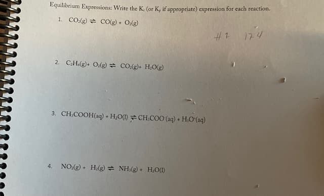 Equilibrium Expressions: Write the K. (or K, if appropriate) expression for each reaction.
1. CO.(g) = CO(g) + O(g)
#1 174
2. CH.(g)+ O:(g) = co.(g)+ H;Og)
3. CH,COOH(aq) + H;O(1)CH.CO0 (aq) + H,O (ag)
