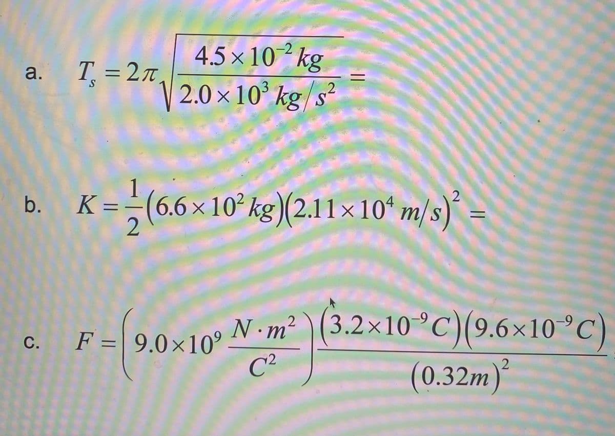 a. T=27
4.5×10/2 kg
2.0 × 10³ kg/s²
b. K = -(6.6×10² kg) (2.11×10¹ m/s)²
=
2
M
-9
C.
F=[9.0×10 N·m² (3.2×10 °C) (9.6×10 °C)
C²
(0.32m)2