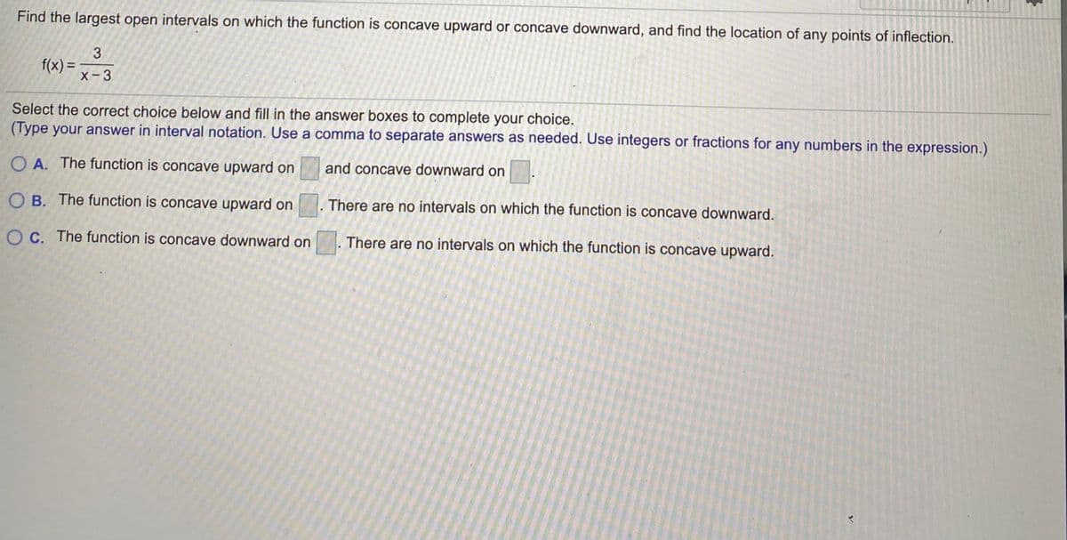 Find the largest open intervals on which the function is concave upward or concave downward, and find the location of any points of inflection.
3
f(x) = -a
X-3
Select the correct choice below and fill in the answer boxes to complete your choice.
(Type your answer in interval notation. Use a comma to separate answers as needed. Use integers or fractions for any numbers in the expression.)
O A. The function is concave upward on
and concave downward on
O B. The function is concave upward on
There are no intervals on which the function is concave downward.
O C. The function is concave downward on
There are no intervals on which the function is concave upward.
