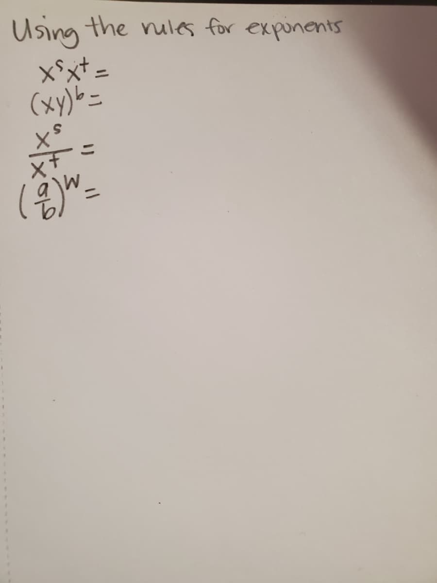 **Using the Rules for Exponents**

1. \( x^s \cdot x^t = \)

2. \( (xy)^b = \)

3. \( \frac{x^s}{x^t} = \)

4. \( \left(\frac{a}{b}\right)^w = \)

---

**Explanation:**

These expressions illustrate basic exponent rules:

1. **Product of Powers Rule:** \( x^s \cdot x^t = x^{s+t} \)
   - When multiplying like bases, add their exponents.

2. **Power of a Product Rule:** \( (xy)^b = x^b \cdot y^b \)
   - Distribute the exponent to each factor inside the parentheses.

3. **Quotient of Powers Rule:** \( \frac{x^s}{x^t} = x^{s-t} \)
   - When dividing like bases, subtract the exponent of the denominator from the exponent of the numerator.

4. **Power of a Quotient Rule:** \( \left(\frac{a}{b}\right)^w = \frac{a^w}{b^w} \)
   - Distribute the exponent inside the parentheses to both the numerator and the denominator.