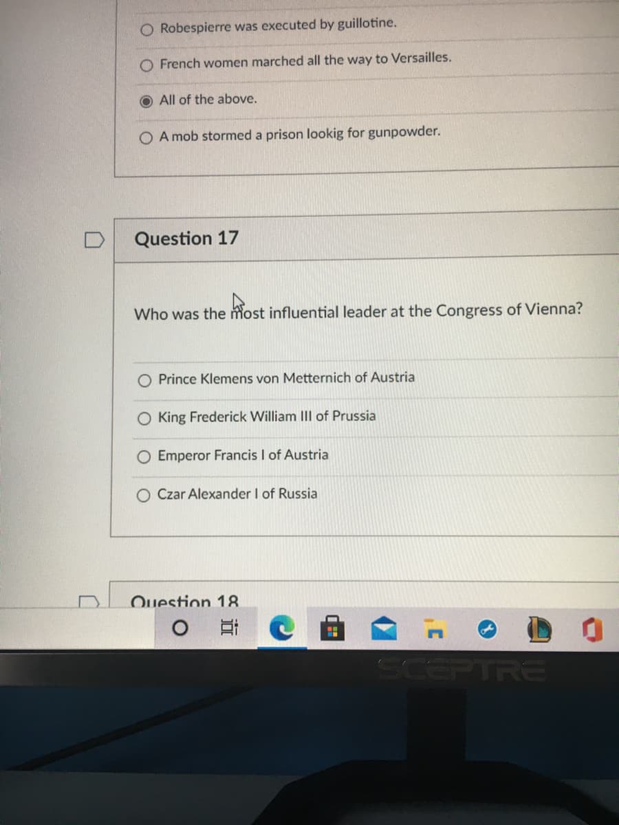 O Robespierre was executed by guillotine.
O French women marched all the way to Versailles.
All of the above.
O A mob stormed a prison lookig for gunpowder.
Question 17
Who was the most influential leader at the Congress of Vienna?
O Prince Klemens von Metternich of Austria
King Frederick William III of Prussia
O Emperor Francis I of Austria
Czar Alexander I of Russia
Ouestion 18
SCEPTRE
