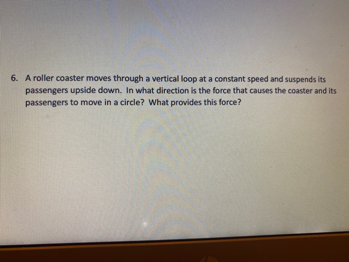 6. A roller coaster moves through a vertical loop at a constant speed and suspends its
passengers upside down. In what direction is the force that causes the coaster and its
passengers to move in a circle? What provides this force?
