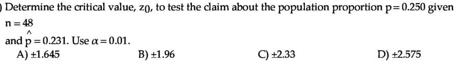 O Determine the critical value, zo, to test the claim about the population proportion p=0.250 given
n = 48
and p = 0.231. Use a= 0.01.
A) ±1.645
B) +1.96
C) +2.33
D) +2.575
