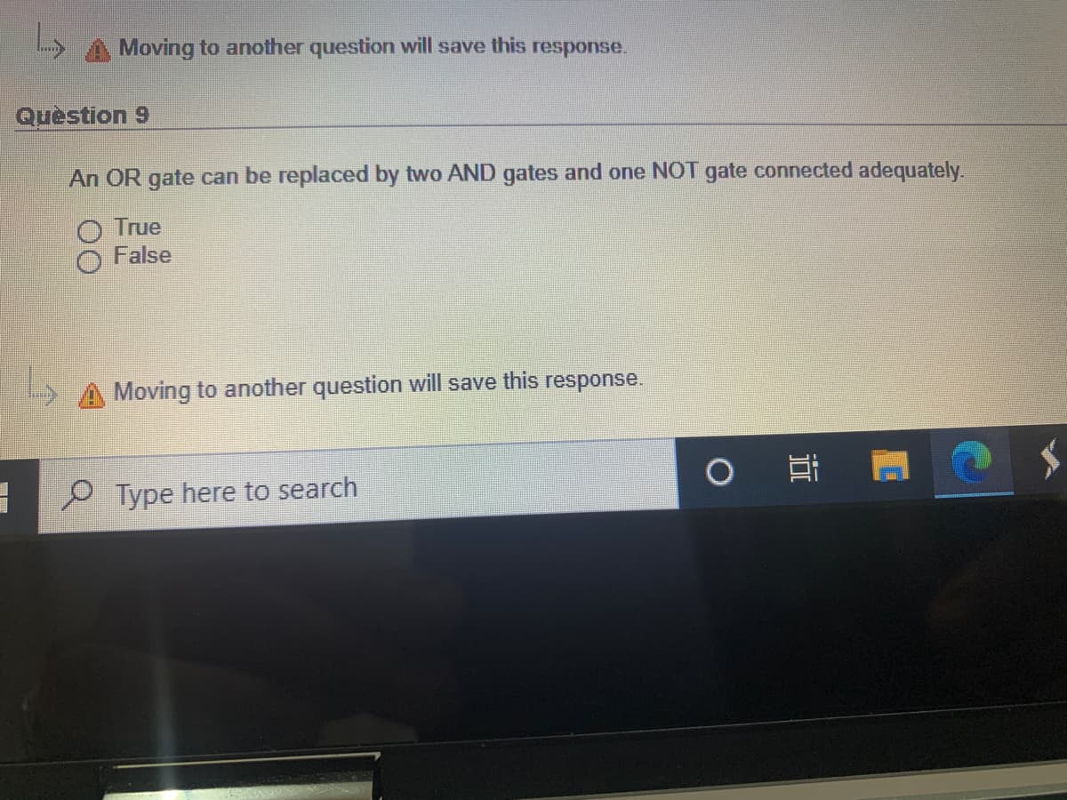 Moving to another question will save this response.
Quèstion 9
An OR gate can be replaced by two AND gates and one NOT gate connected adequately.
True
False
Moving to another question will save this response.
P Type here to search
近
