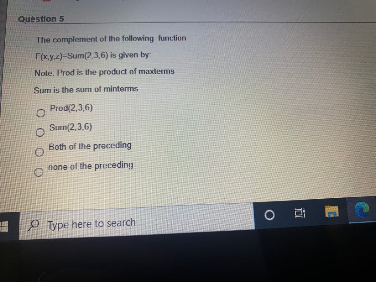 Quèstion 5
The complement of the following function
F(x.y,z)=Sum(2,3,6) is given by:
Note: Prod is the product of maxterms
Sum is the sum of minterms
Prod(2,3,6)
Sum(2,3,6)
Both of the preceding
none of the preceding
Type here to search
近

