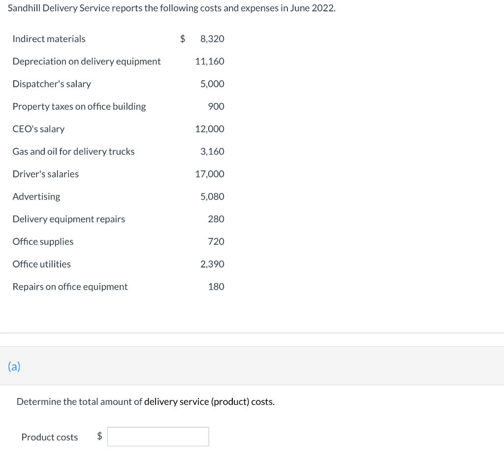 Sandhill Delivery Service reports the following costs and expenses in June 2022.
Indirect materials
Depreciation on delivery equipment
Dispatcher's salary
Property taxes on office building
CEO's salary
Gas and oil for delivery trucks
Driver's salaries
Advertising
Delivery equipment repairs
Office supplies
Office utilities
Repairs on office equipment
(a)
$
Product costs $
8,320
11,160
5,000
900
12,000
3,160
17,000
5,080
280
720
2,390
180
Determine the total amount of delivery service (product) costs.