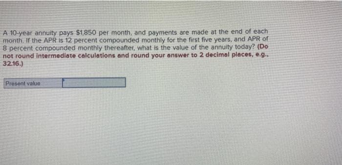 A 10-year annuity pays $1,850 per month, and payments are made at the end of each
month. If the APR is 12 percent compounded monthly for the first five years, and APR of
8 percent compounded monthly thereafter, what is the value of the annuity today? (Do
not round intermediate calculations and round your answer to 2 decimal places, e.g...
32.16.)
Present value