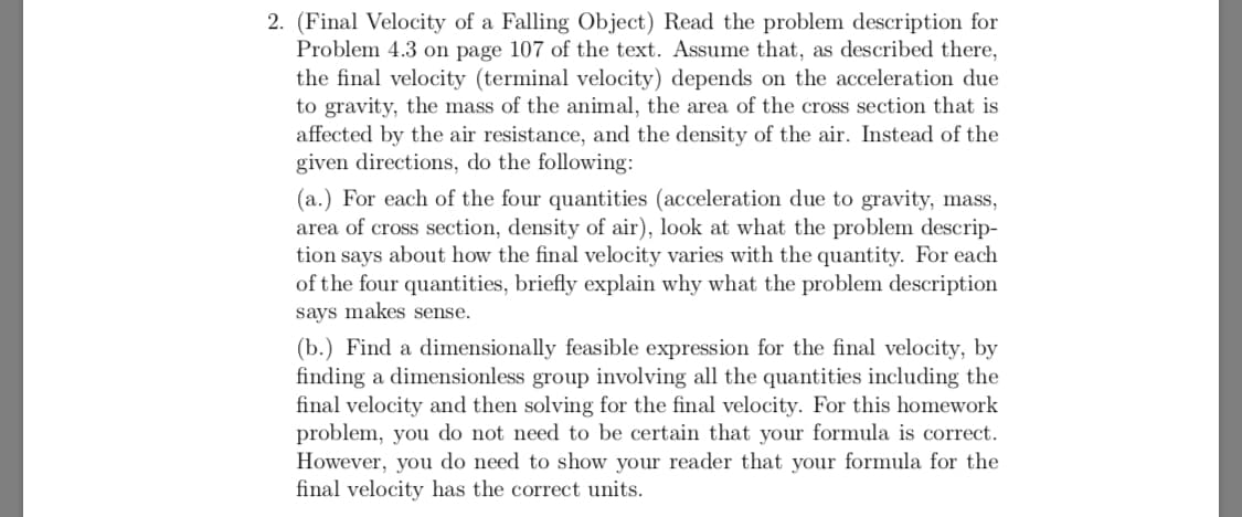 2. (Final Velocity of a Falling Object) Read the problem description for
Problem 4.3 on page 107 of the text. Assume that, as described there,
the final velocity (terminal velocity) depends on the acceleration due
to gravity, the mass
affected by the air resistance, and the density of the air. Instead of the
given directions, do the following
the animal, the area of the cross section that is
(a.) For each of the four quantities (acceleration due to gravity, mass,
area of cross section, density of air), look at what the problem descrip-
tion says about how the final velocity varies with the quantity. For each
of the four quantities, briefly explain why what the problem description
says makes sense
(b.) Find a dimensionally feasible expression for the final velocity, by
finding a dimensionless group involving all the quantities including the
final velocity and then solving for the final velocity. For this homework
problem, you do not need to be certain that your formula is correct.
However, you do need to show your reader that your formula for the
final velocity has the correct units.
