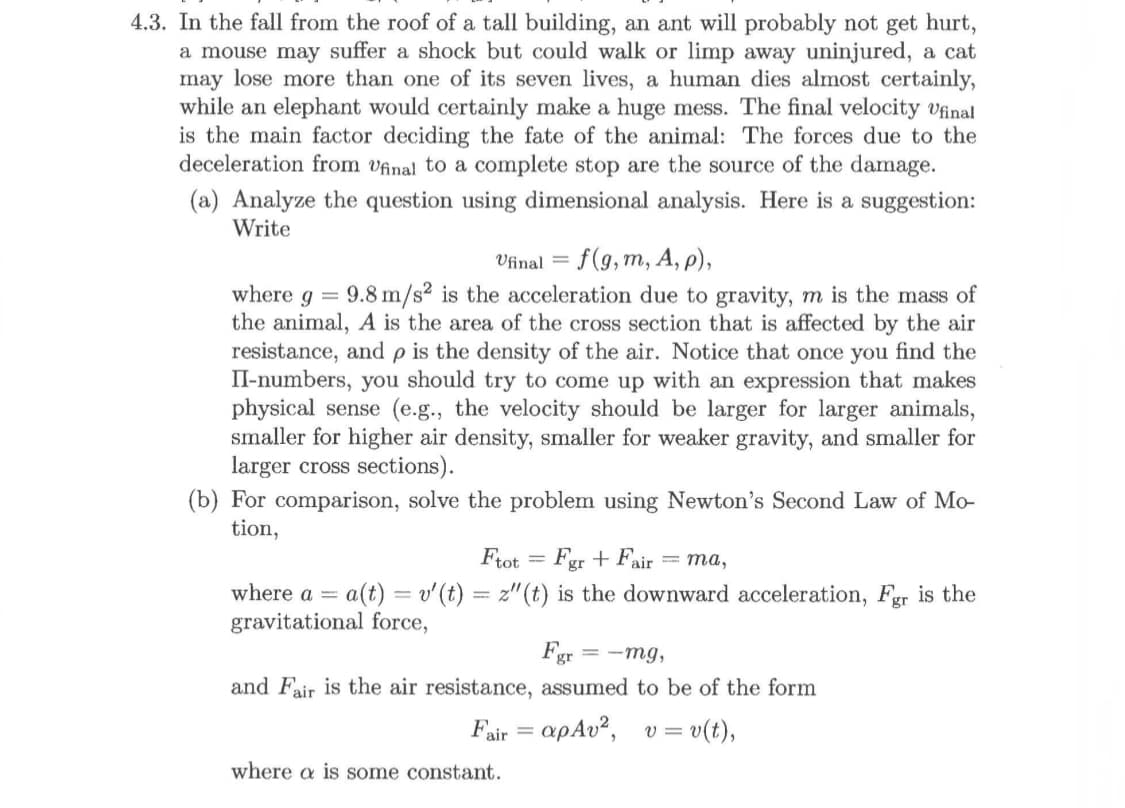 4.3. In the fall from the roof of a tall building, an ant will probably not get hurt,
a mouse may suffer a shock but could walk or limp away uninjured, a cat
may lose more than one of its seven lives, a human dies almost certainly,
while an elephant would certainly make a huge mess. The final velocity Ufinal
is the main factor deciding the fate of the animal: The forces due to the
deceleration from vfinal to a complete stop are the source of the damage
(a) Analyze the question using dimensional analysis. Here is a suggestion:
Write
Vinal f(g, m, A, p)
where g 9.8 m/s2 is the acceleration due to gravity, m is the mass of
the animal, A is the area of the cross section that is affected by the air
resistance, andp is the density of the air. Notice that once you find the
II-numbers, you should try to come up with an expression that makes
physical sense (e.g., the velocity should be larger for larger animals,
smaller for higher air density, smaller for weaker gravity, and smaller for
larger cross sections)
(b) For comparison, solve the problem using Newton's Second Law of Mo-
tion,
Ftot Fgr +Fair
=ma,
a(t)v'(t) z"(t) is the downward acceleration, Fgr is the
where a =
gravitational force,
Fgr mg,
and Fair is the air resistance, assumed to be of the form
=v(t),
air=
where a is some constant
