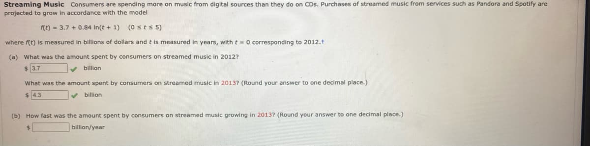 Streaming Music Consumers are spending more on music from digital sources than they do on CDs. Purchases of streamed music from services such as Pandora and Spotify are
projected to grow in accordance with the model
f(t) = 3.7 + 0.84 In(t + 1) (0 sts 5)
where f(t) is measured in billions of dollars and t is measured in years, with t = 0 corresponding to 2012.t
(a) What was the amount spent by consumers on streamed music in 2012?
$ 3.7
v billion
What was the amount spent by consumers on streamed music in 2013? (Round your answer to one decimal place.)
$ 4.3
billion
(b) How fast was the amount spent by consumers on streamed music growing in 2013? (Round your answer to one decimal place.)
24
billion/year
