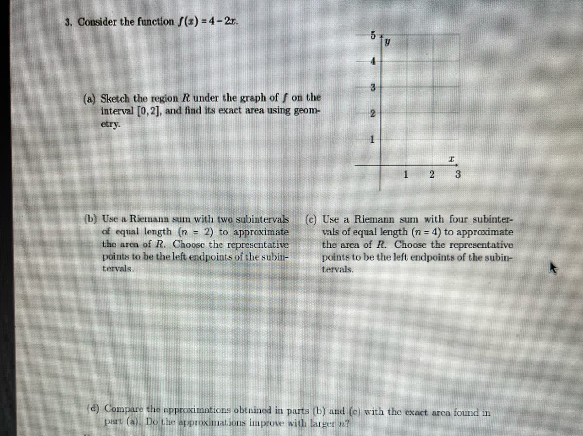 3. Consider the function f(x) 4-2r.
(a) Sketch the region R under the graph of on the
interval [0,2], and find its exact area using geom-
etry.
2
1.
(b) Use a Riemann sum with two subintervals
of equal length (n 2) to approximate
the arca of R. Choose the representative
points to be the left endpoints of the subin-
tervals.
(c) Use a Riemann sum with four subinter-
vals of equal length (n 4) to approximate
the arca of R. Choose the representative
points to be the left endpoints of the subin-
tervals.
(d) Compare the approximntions obtained in parts (b) and (ei with the exact arca found in
part (a). Do tlhe approximations improve witih larget ?
