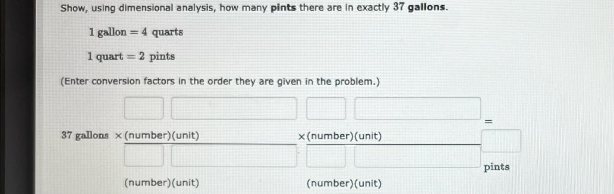 Show, using dimensional analysis, how many pints there are in exactly 37 gallons.
1 gallon = 4 quarts
1 quart = 2 pints
(Enter conversion factors in the order they are given in the problem.)
37 gallons x (number) (unit)
(number) (unit)
x (number) (unit)
(number) (unit)
pints