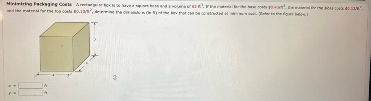 Minimizing Packaging Costs A rectangular box is to have a square base and a volume of 63 ft. If the material for the base costs $0.43/ft, the material for the sides costs $0.12/ft?,
and the material for the top costs $0.13/ft, determine the dimensions (in ft) of the box that can be constructed at minimum cost. (Refer to the figure below.)
ft
ft
