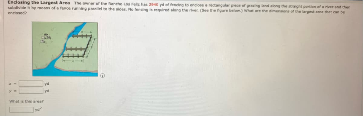 Enclosing the Largest Area The owner of the Rancho Los Feliz has 2940 yd of fencing to enclose a rectangular piece of grazing land along the straight portion of a river and then
subdivide it by means of a fence running parallel to the sides. No fencing is required along the river. (See the figure below.) What are the dimensions of the largest area that can be
enclosed?
yd
y =
yd
What is this area?
ya2
