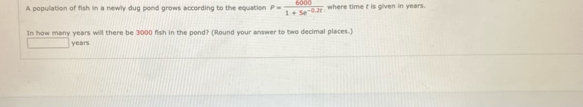 A population of fish in a newly dug pond grows according to the equation P =
6000
1+ Se-0.2t where time t is given in years.
In how many years will there be 3000 fish in the pond? (Round your answer to two decimal places.)
years
