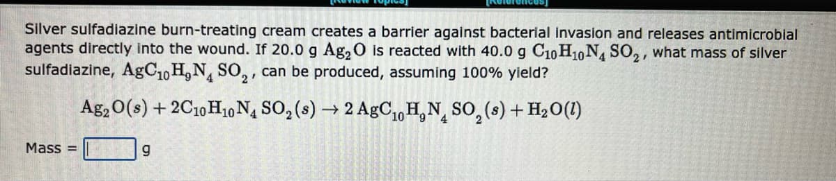 Silver sulfadiazine burn-treating cream creates a barrier against bacterial invasion and releases antimicrobial
agents directly into the wound. If 20.0 g Ag₂O is reacted with 40.0 g C10H10 N4 SO₂, what mass of silver
sulfadiazine, AgC₁0 H, N4 SO₂, can be produced, assuming 100% yield?
Mass=
Ag2O(s) + 2C10 H10 N4 SO₂ (s) → 2 AgC₁0H₂N SO₂ (s) + H₂O(1)
10
g