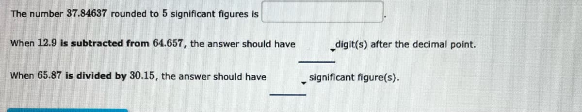 The number 37.84637 rounded to 5 significant figures is
When 12.9 is subtracted from 64.657, the answer should have
When 65.87 is divided by 30.15, the answer should have
_digit(s) after the decimal point.
significant figure(s).