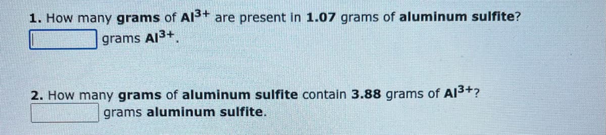 1. How many grams of Al³+ are present in 1.07 grams of aluminum sulfite?
grams Al³+
2. How many grams of aluminum sulfite contain 3.88 grams of Al³+?
grams aluminum sulfite.