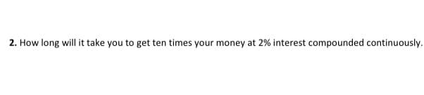 2. How long will it take you to get ten times your money at 2% interest compounded continuously.
