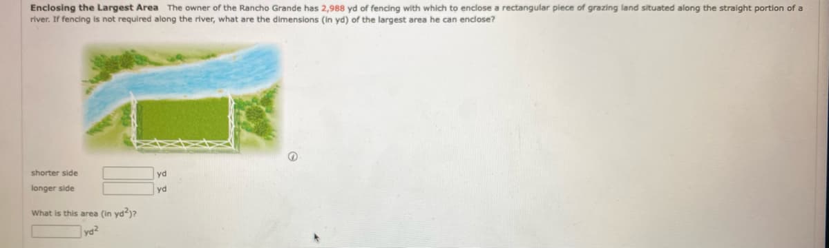 Enclosing the Largest Area The owner of the Rancho Grande has 2,988 yd of fencing with which to enclose a rectangular piece of grazing land situated along the straight portion of a
river. If fencing is not required along the river, what are the dimensions (in yd) of the largest area he can enclose?
shorter side
yd
longer side
yd
What is this area (in yd?)?
yd2
