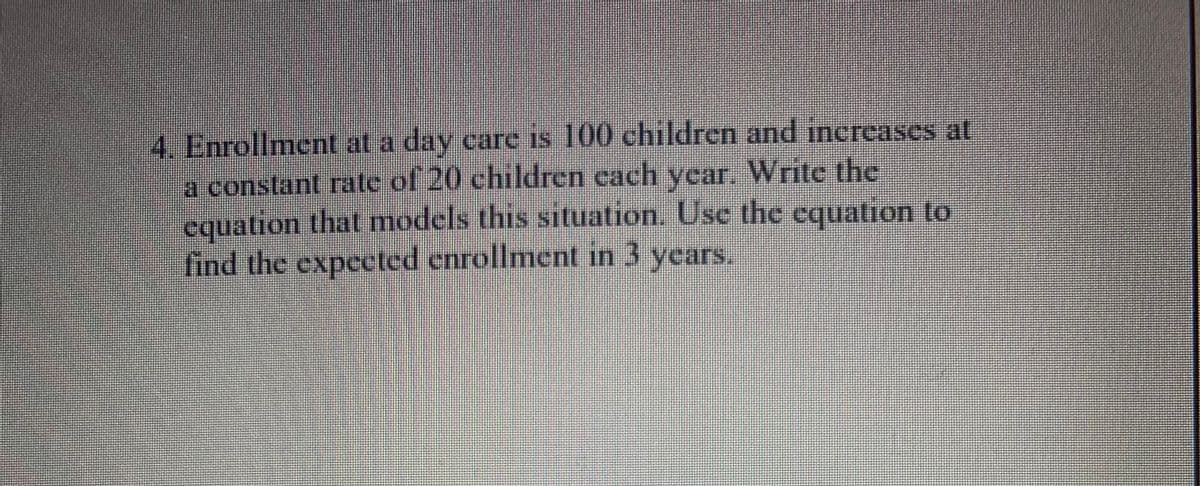 4. Enrollment at a day care is 100 children and increases at
a constant rate of 20 children each year. Write the
equation that models this situation. Use the equation to
find the expected enrollment in 3 years.
