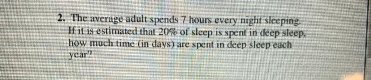 2. The average adult spends 7 hours every night sleeping.
If it is estimated that 20% of sleep is spent in deep sleep,
how much time (in days) are spent in deep sleep each
year?
