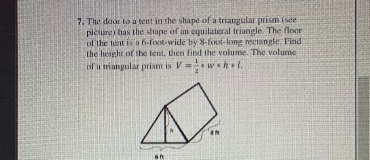 7. The door to a tent in the shape of a triangular prism (see
picture) has the shape of an equilateral triangle. The floor
of the tent is a 6-foot-wide by 8-foot-long rectangle. Find
the height of the tent, then find the volume. The volume
of a triangular prism is V
* w h L.
h.
a ft
6 ft
