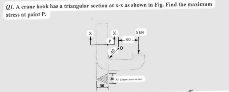 Q1. A crane hook has a triangular section at x-x as shown in Fig. Find the maximum
stress at point P.
5 kN
60
0:
40
20 An dimiencions in mm
