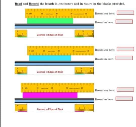 Read and Record the length in centimeters and in meters in the blanks provided.
Recurd em hete:
Record m here:
Zoomed in Edges of Block
Record em here
Record m bere:
Zoomed in Edges of Block
Record em here:
Record m bere:
Zoomed in Edges of Block
I|||
