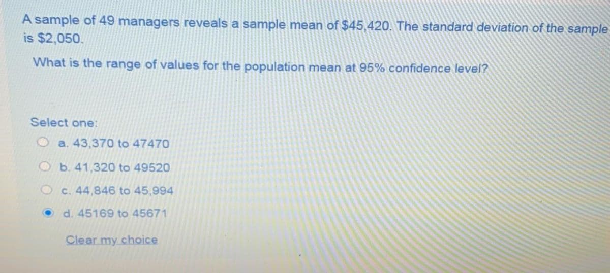 A sample of 49 managers reveals a sample mean of $45,420. The standard deviation of the sample
is $2,050.
What is the range of values for the population mean at 95% confidence level?
Select one:
O a. 43,370 to 47470
O b. 41,320 to 49520
Oc. 44,846 to 45,994
d. 45169 to 45671
Clear my choice
