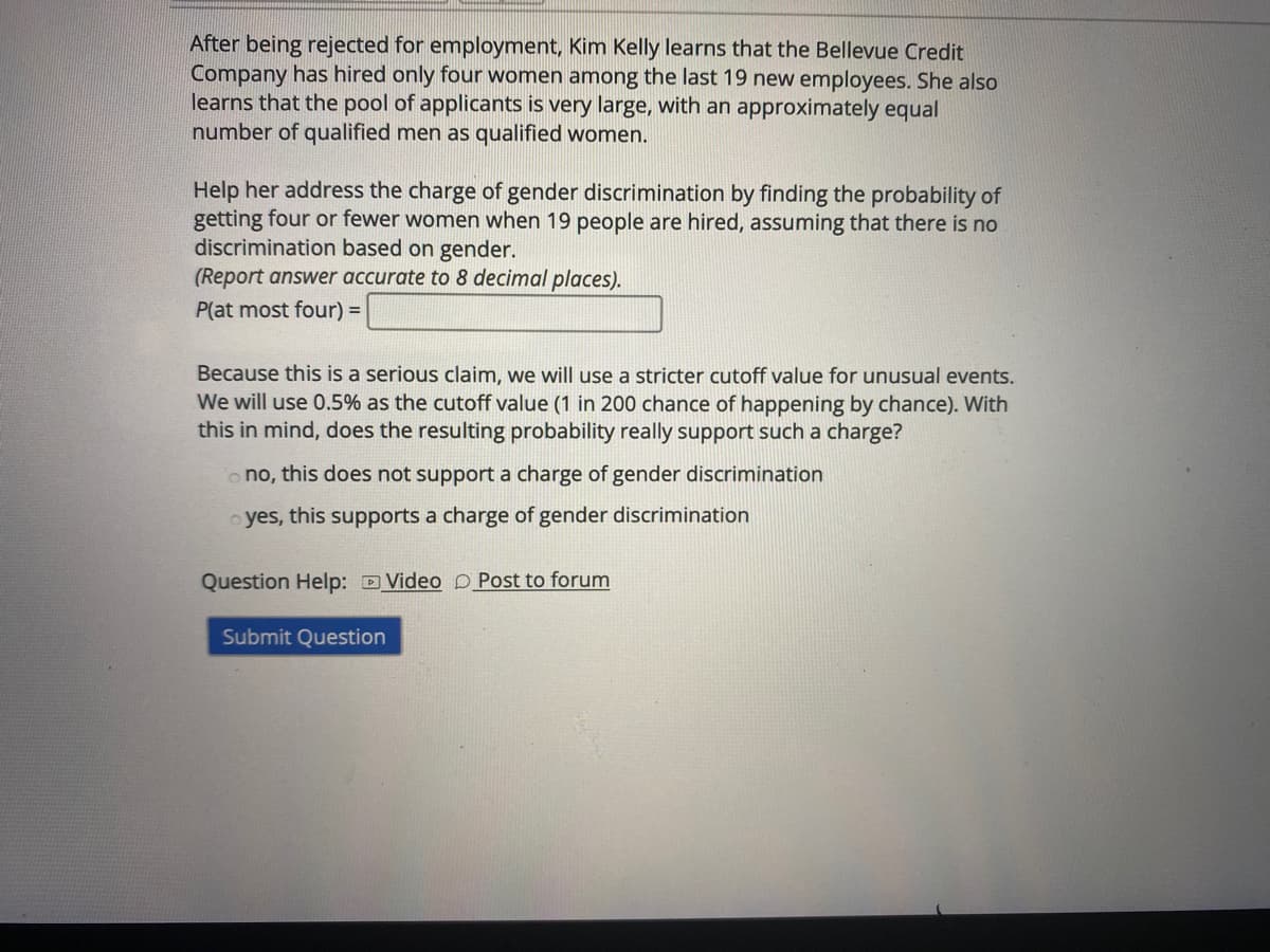 After being rejected for employment, Kim Kelly learns that the Bellevue Credit
Company has hired only four women among the last 19 new employees. She also
learns that the pool of applicants is very large, with an approximately equal
number of qualified men as qualified women.
Help her address the charge of gender discrimination by finding the probability of
getting four or fewer women when 19 people are hired, assuming that there is no
discrimination based on gender.
(Report answer accurate to 8 decimal places).
P(at most four) =
Because this is a serious claim, we will use a stricter cutoff value for unusual events.
We will use 0.5% as the cutoff value (1 in 200 chance of happening by chance). With
this in mind, does the resulting probability really support such a charge?
o no, this does not support a charge of gender discrimination
o yes, this supports a charge of gender discrimination
Question Help: D Video D Post to forum
Submit Question
